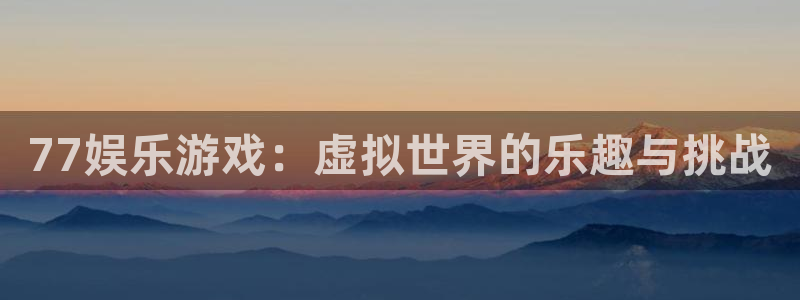 星辉平台体育凯捷代理注册：77娱乐游戏：虚拟世界的乐趣与挑战