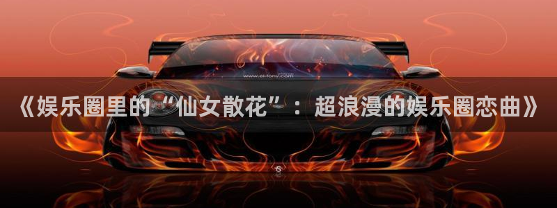 星辉平台体育注册代理：《娱乐圈里的“仙女散花”：超浪漫的娱乐圈恋曲》