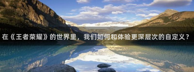 星辉平台3官网：在《王者荣耀》的世界里，我们如何和体验更深层次的自定义？